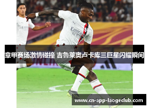 意甲赛场激情碰撞 吉鲁莱奥卢卡库三巨星闪耀瞬间