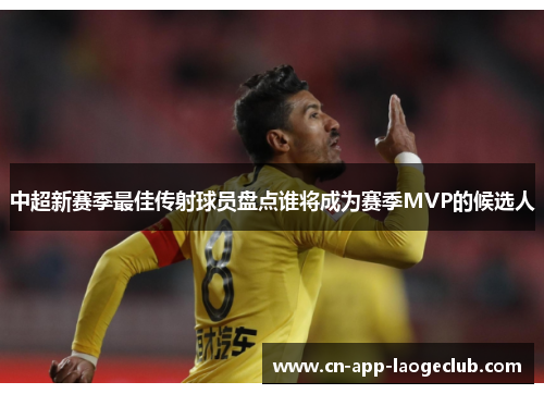 中超新赛季最佳传射球员盘点谁将成为赛季MVP的候选人