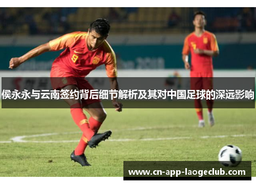 侯永永与云南签约背后细节解析及其对中国足球的深远影响