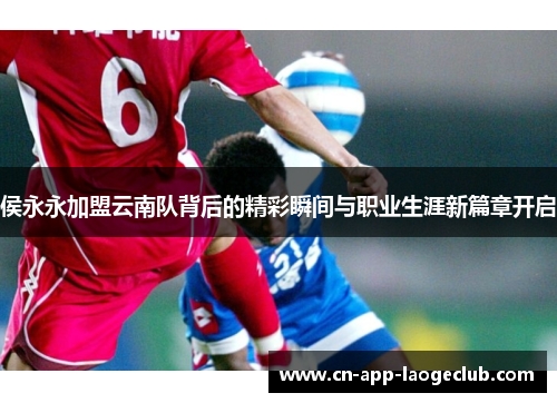 侯永永加盟云南队背后的精彩瞬间与职业生涯新篇章开启