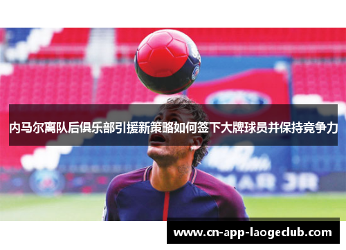 内马尔离队后俱乐部引援新策略如何签下大牌球员并保持竞争力