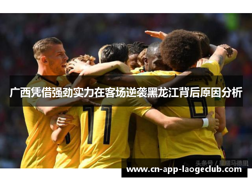 广西凭借强劲实力在客场逆袭黑龙江背后原因分析