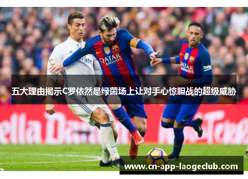 五大理由揭示C罗依然是绿茵场上让对手心惊胆战的超级威胁