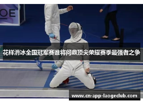 花样滑冰全国冠军赛谁将问鼎顶尖荣耀赛季最强者之争