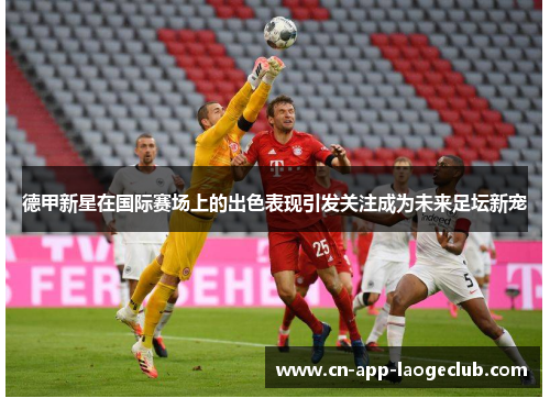 德甲新星在国际赛场上的出色表现引发关注成为未来足坛新宠 德甲新星在国际赛场上的出色表现引发关注成为未来足坛新宠
