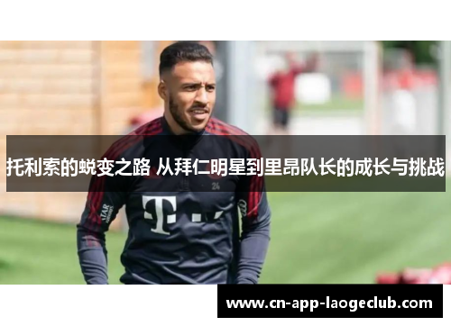 托利索的蜕变之路 从拜仁明星到里昂队长的成长与挑战 托利索的蜕变之路 从拜仁明星到里昂队长的成长与挑战