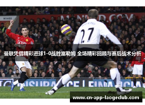 曼联凭借精彩进球1-0战胜富勒姆 全场精彩回顾与赛后战术分析